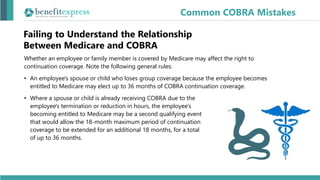 Failing to Understand the Relationship
Between Medicare and COBRA
Whether an employee or family member is covered by Medicare may affect the right to
continuation coverage. Note the following general rules:
• An employee's spouse or child who loses group coverage because the employee becomes
entitled to Medicare may elect up to 36 months of COBRA continuation coverage.
• Where a spouse or child is already receiving COBRA due to the
employee's termination or reduction in hours, the employee’s
becoming entitled to Medicare may be a second qualifying event
that would allow the 18-month maximum period of continuation
coverage to be extended for an additional 18 months, for a total
of up to 36 months.
Common COBRA Mistakes
 