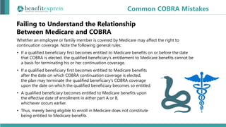 Whether an employee or family member is covered by Medicare may affect the right to
continuation coverage. Note the following general rules:
• If a qualified beneficiary first becomes entitled to Medicare benefits on or before the date
that COBRA is elected, the qualified beneficiary's entitlement to Medicare benefits cannot be
a basis for terminating his or her continuation coverage.
• If a qualified beneficiary first becomes entitled to Medicare benefits
after the date on which COBRA continuation coverage is elected,
the plan may terminate the qualified beneficiary's COBRA coverage
upon the date on which the qualified beneficiary becomes so entitled.
• A qualified beneficiary becomes entitled to Medicare benefits upon
the effective date of enrollment in either part A or B,
whichever occurs earlier.
• Thus, merely being eligible to enroll in Medicare does not constitute
being entitled to Medicare benefits
Common COBRA Mistakes
Failing to Understand the Relationship
Between Medicare and COBRA
 
