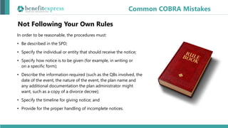 Not Following Your Own Rules
In order to be reasonable, the procedures must:
• Be described in the SPD;
• Specify the individual or entity that should receive the notice;
• Specify how notice is to be given (for example, in writing or
on a specific form);
• Describe the information required (such as the QBs involved, the
date of the event, the nature of the event, the plan name and
any additional documentation the plan administrator might
want, such as a copy of a divorce decree);
• Specify the timeline for giving notice; and
• Provide for the proper handling of incomplete notices.
Common COBRA Mistakes
 