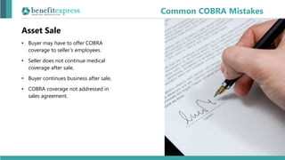 Asset Sale
• Buyer may have to offer COBRA
coverage to seller’s employees.
• Seller does not continue medical
coverage after sale,
• Buyer continues business after sale,
• COBRA coverage not addressed in
sales agreement.
Common COBRA Mistakes
 