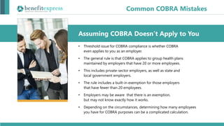 • Threshold issue for COBRA compliance is whether COBRA
even applies to you as an employer.
• The general rule is that COBRA applies to group health plans
maintained by employers that have 20 or more employees.
• This includes private-sector employers, as well as state and
local government employers.
• The rule includes a built-in exemption for those employers
that have fewer than 20 employees.
• Employers may be aware that there is an exemption,
but may not know exactly how it works.
• Depending on the circumstances, determining how many employees
you have for COBRA purposes can be a complicated calculation.
Assuming COBRA Doesn’t Apply to You
Common COBRA Mistakes
 