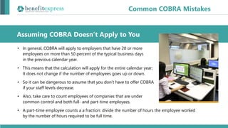 • In general, COBRA will apply to employers that have 20 or more
employees on more than 50 percent of the typical business days
in the previous calendar year.
• This means that the calculation will apply for the entire calendar year;
It does not change if the number of employees goes up or down.
• So it can be dangerous to assume that you don’t have to offer COBRA
if your staff levels decrease.
• Also, take care to count employees of companies that are under
common control and both full- and part-time employees.
• A part-time employee counts a a fraction: divide the number of hours the employee worked
by the number of hours required to be full time.
Assuming COBRA Doesn’t Apply to You
Common COBRA Mistakes
 