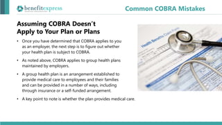 Common COBRA Mistakes
• Once you have determined that COBRA applies to you
as an employer, the next step is to figure out whether
your health plan is subject to COBRA.
• As noted above, COBRA applies to group health plans
maintained by employers.
• A group health plan is an arrangement established to
provide medical care to employees and their families
and can be provided in a number of ways, including
through insurance or a self-funded arrangement.
• A key point to note is whether the plan provides medical care.
Assuming COBRA Doesn’t
Apply to Your Plan or Plans
 
