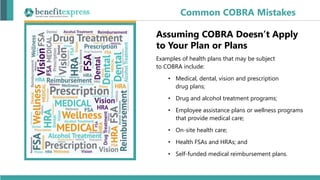 Assuming COBRA Doesn’t Apply
to Your Plan or Plans
Examples of health plans that may be subject
to COBRA include:
• Medical, dental, vision and prescription
drug plans;
• Drug and alcohol treatment programs;
• Employee assistance plans or wellness programs
that provide medical care;
• On-site health care;
• Health FSAs and HRAs; and
• Self-funded medical reimbursement plans.
Common COBRA Mistakes
 