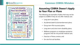 Assuming COBRA Doesn’t Apply
to Your Plan or Plans
The following are examples of plans that may not be
subject to COBRA if they do not offer medical care:
• Long-term care plans;
• Accidental death & dismemberment plans;
• Group term life insurance plans;
• Long-term and short-term disability plans;
• Wellness programs or employee assistance
programs that do not provide medical care;
• Exercise or fitness centers; and
• On-site first-aid facilities.
Common COBRA Mistakes
 