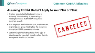 Assuming COBRA Doesn’t Apply to Your Plan or Plans
• Another potential pitfall to keep in mind is
assuming that cancelling or terminating a
health plan means that COBRA obligations
terminate as well.
• If an employer terminates one plan, but continues
to provide any group health plan, the obligation
to provide COBRA coverage continues.
• Determining COBRA obligations in this type of
situation can be especially complex when there is
a merger or acquisition involved.
Common COBRA Mistakes
 