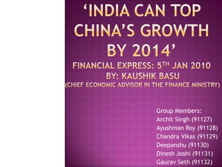 ‘INDIA CAN TOP CHINA’S GROWTH BY 2014’FINANCIAL EXPRESS: 5th JAN 2010 BY: KaushikBasu (chief economic advisor in the finance ministry) Group Members: Archit Singh (91127) Ayushman Roy (91128) Chandra Vikas (91129) Deepanshu (91130) Dinesh Joshi (91131) Gaurav Seth (91132) 