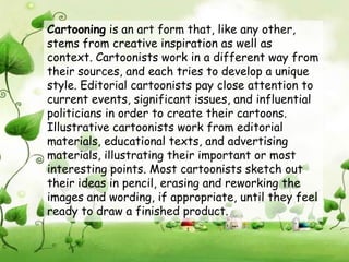 Cartooning is an art form that, like any other,
stems from creative inspiration as well as
context. Cartoonists work in a different way from
their sources, and each tries to develop a unique
style. Editorial cartoonists pay close attention to
current events, significant issues, and influential
politicians in order to create their cartoons.
Illustrative cartoonists work from editorial
materials, educational texts, and advertising
materials, illustrating their important or most
interesting points. Most cartoonists sketch out
their ideas in pencil, erasing and reworking the
images and wording, if appropriate, until they feel
ready to draw a finished product.
 