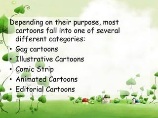 Depending on their purpose, most
  cartoons fall into one of several
  different categories:
• Gag cartoons
• Illustrative Cartoons
• Comic Strip
• Animated Cartoons
• Editorial Cartoons
 