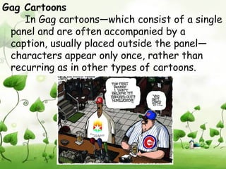 Gag Cartoons
    In Gag cartoons—which consist of a single
 panel and are often accompanied by a
 caption, usually placed outside the panel—
 characters appear only once, rather than
 recurring as in other types of cartoons.
 