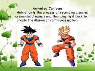 Animated Cartoons
      Animation is the process of recording a series
of incremental drawings and then playing it back to
      create the illusion of continuous motion.
 