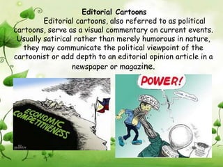 Editorial Cartoons
         Editorial cartoons, also referred to as political
cartoons, serve as a visual commentary on current events.
 Usually satirical rather than merely humorous in nature,
   they may communicate the political viewpoint of the
cartoonist or add depth to an editorial opinion article in a
                  newspaper or magazine.
 