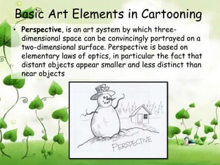 Basic Art Elements in Cartooning
• Perspective, is an art system by which three-
  dimensional space can be convincingly portrayed on a
  two-dimensional surface. Perspective is based on
  elementary laws of optics, in particular the fact that
  distant objects appear smaller and less distinct than
  near objects
 