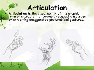 Articulation
• Articulation is the visual ability of the graphic
  form or character to convey or suggest a message
  by exhibiting exaggerated postures and gestures.
 