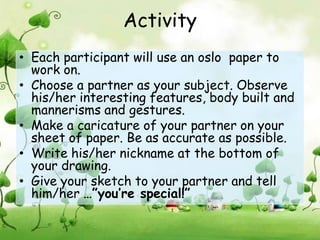 Activity
• Each participant will use an oslo paper to
  work on.
• Choose a partner as your subject. Observe
  his/her interesting features, body built and
  mannerisms and gestures.
• Make a caricature of your partner on your
  sheet of paper. Be as accurate as possible.
• Write his/her nickname at the bottom of
  your drawing.
• Give your sketch to your partner and tell
  him/her …”you’re special!”
 
