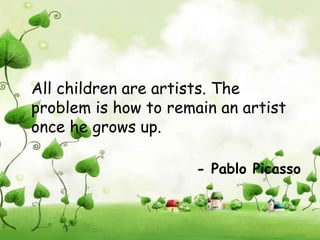 All children are artists. The
problem is how to remain an artist
once he grows up.

                      - Pablo Picasso
 