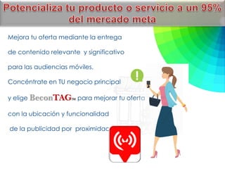 Mejora tu oferta mediante la entrega
de contenido relevante y significativo
para las audiencias móviles.
Concéntrate en TU negocio principal
y elige BeconTAGTM para mejorar tu oferta
con la ubicación y funcionalidad
de la publicidad por proximidad.
 
