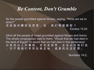 Be Content, Don't Grumble So the people grumbled against Moses, saying, &quot;What are we to drink?&quot; 百 姓 就 向 摩 西 发 怨 言 ， 说 ： 我 们 喝 甚 麽 呢 ？ Exodus 15:24  2And all the people of Israel grumbled against Moses and Aaron. The whole congregation said to them, &quot;Would that we had died in the land of Egypt! Or would that we had died in this wilderness! 以 色 列 众 人 向 摩 西 、 亚 伦 发 怨 言 ； 全 会 众 对 他 们 说 ： 巴 不 得 我 们 早 死 在 埃 及 地 ， 或 是 死 在 这 旷 野 。 Numbers 14:2,  