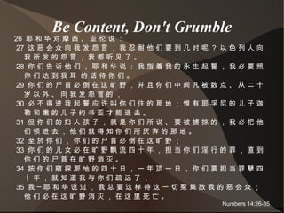 Be Content, Don't Grumble 26  耶 和 华 对 摩 西 、 亚 伦 说 ： 27  这 恶 会 众 向 我 发 怨 言 ， 我 忍 耐 他 们 要 到 几 时 呢 ？ 以 色 列 人 向 我 所 发 的 怨 言 ， 我 都 听 见 了 。 28  你 们 告 诉 他 们 ， 耶 和 华 说 ： 我 指 着 我 的 永 生 起 誓 ， 我 必 要 照 你 们 达 到 我 耳  的 话 待 你 们 。 29  你 们 的 尸 首 必 倒 在 这 旷 野 ， 并 且 你 们 中 间 凡 被 数 点 、 从 二 十 岁 以 外 、 向 我 发 怨 言 的 ， 30  必 不 得 进 我 起 誓 应 许 叫 你 们 住 的 那 地 ； 惟 有 耶 孚 尼 的 儿 子 迦 勒 和 嫩 的 儿 子 约 书 亚 才 能 进 去 。 31  但 你 们 的 妇 人 孩 子 ， 就 是 你 们 所 说 、 要 被 掳 掠 的 ， 我 必 把 他 们 领 进 去 ， 他 们 就 得 知 你 们 所 厌 弃 的 那 地 。 32  至 於 你 们 ， 你 们 的 尸 首 必 倒 在 这 旷 野 ； 33  你 们 的 儿 女 必 在 旷 野 飘 流 四 十 年 ， 担 当 你 们 淫 行 的 罪 ， 直 到 你 们 的 尸 首 在 旷 野 消 灭 。 34  按 你 们 窥 探 那 地 的 四 十 日 ， 一 年 顶 一 日 ， 你 们 要 担 当 罪 孽 四 十 年 ， 就 知 道 我 与 你 们 疏 远 了 ， 35  我 ─ 耶 和 华 说 过 ， 我 总 要 这 样 待 这 一 切 聚 集 敌 我 的 恶 会 众 ； 他 们 必 在 这 旷 野 消 灭 ， 在 这 里 死 亡 。 Numbers 14:26-35 