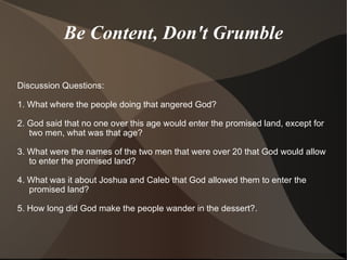 Be Content, Don't Grumble Discussion Questions: 1. What where the people doing that angered God?  2. God said that no one over this age would enter the promised land, except for two men, what was that age?  3. What were the names of the two men that were over 20 that God would allow to enter the promised land? 4. What was it about Joshua and Caleb that God allowed them to enter the promised land?  5. How long did God make the people wander in the dessert?. 