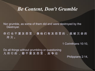Be Content, Don't Grumble Nor grumble, as some of them did and were destroyed by the Destroyer. 你 们 也 不 要 发 怨 言 ， 像 他 们 有 发 怨 言 的 ， 就 被 灭 命 的 所 灭 。  1 Corinthians 10:10,  Do all things without grumbling or questioning 凡 所 行 的 ， 都 不 要 发 怨 言 ， 起 争 论  Philippians 2:14,  