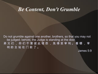 Be Content, Don't Grumble Do not grumble against one another, brothers, so that you may not be judged; behold, the Judge is standing at the door. 弟 兄 们 ， 你 们 不 要 彼 此 埋 怨 ， 免 得 受 审 判 。 看 哪 ， 审 判 的 主 站 在 门 前 了 。 James 5:9 