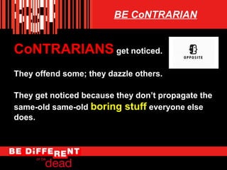 BE CoNTRARIAN

CoNTRARIANS get noticed.
They offend some; they dazzle others.
They get noticed because they dont propagate the
same-old same-old boring stuff everyone else
does.

 