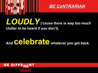 BE CoNTRARIAN

LOUDLY (cause there is way too much
clutter to be heard if you dont).

And

celebrate whatever you get back.

 