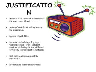 JUSTIFICATIONMedia as main theme  information is the most powerful tool. Students’ task  use and understand the information. Connected with BOJA.Dynamic methodology  groups working each one with a different medium, exploiting the four skills and developing four different social topics.Link between the media and the informationSocial values and social awareness.