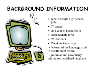 BACKGROUND INFORMATIONJabalcuz state high school, JaénIT center2nd year of BachilleratoIntermediate level24 studentsPrevious knowledge:   - features of the language used in the different media   - grammar and vocabulary related to specialised language
