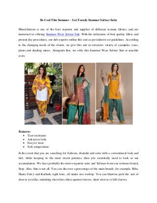 Be Cool This Summer – Get Trendy Summer Salwar Suits
EthnicStation is one of the best exporter and supplier of different women fabrics, and are
immersed in offering Summer Wear Salwar Suit. With the utilization of best quality fabric and
present day procedures, our deft experts outline this suit as per industry set guidelines. According
to the changing needs of the clients, we give this suit in extensive variety of examples, sizes,
prints and shading mixes. Alongside this, we offer this Summer Wear Salwar Suit at sensible
costs.
Features:
 Tear resistance
 Attractive look
 Easy to wear
 Soft composition
In the event that you are searching for Salwars, churidar and suits with a conventional look and
feel, while keeping to the most recent patterns, then you essentially need to look at our
accumulation. We have probably the most exquisite suits and Salwars from our in-house brand,
Stop. Also, that is not all. You can discover a percentage of the main brands, for example, Biba,
Haute Curry and Kashish, right here, all under one rooftop. You can likewise pick the sort of
sleeves you like, including sleeveless, three-quarter sleeves, short sleeves or full sleeves.
 