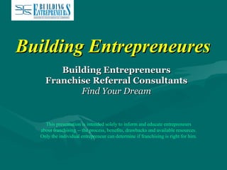Building Entrepreneures
Building Entrepreneurs
Franchise Referral Consultants
Find Your Dream

This presentation is intended solely to inform and educate entrepreneurs
about franchising -- the process, benefits, drawbacks and available resources.
Only the individual entrepreneur can determine if franchising is right for him.

 