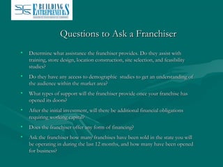 Questions to Ask a Franchiser
•

Determine what assistance the franchiser provides. Do they assist with
training, store design, location construction, site selection, and feasibility
studies?

•

Do they have any access to demographic studies to get an understanding of
the audience within the market area?

•

What types of support will the franchiser provide once your franchise has
opened its doors?

•

After the initial investment, will there be additional financial obligations
requiring working capital?

•

Does the franchiser offer any form of financing?

•

Ask the franchiser how many franchises have been sold in the state you will
be operating in during the last 12 months, and how many have been opened
for business?

 
