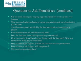 Questions to Ask Franchisees (continued)
•
•
•
•
•
•
•
•
•

Was the initial training and ongoing support sufficient for you to operate your
business?
What was your background prior to buying your franchise and was it beneficial to
your success?
Are deliveries of goods provided by the franchiser timely and competitively
priced?
Is the franchiser fair and amicable to work with?
Does the franchiser listen and help you with your concerns?
Have you or other franchisees had any disputes with the franchiser? What was
their nature? Were they resolved fairly?
Do you know of any disputes between the franchiser and the government?
Do you know of any disputes with competitors?
Who are the major competitors?

 