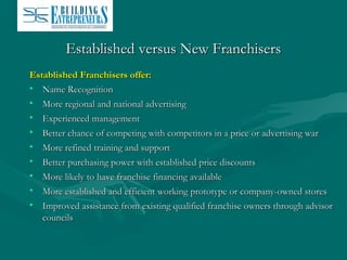 Established versus New Franchisers
Established Franchisers offer:
• Name Recognition
• More regional and national advertising
• Experienced management
• Better chance of competing with competitors in a price or advertising war
• More refined training and support
• Better purchasing power with established price discounts
• More likely to have franchise financing available
• More established and efficient working prototype or company-owned stores
• Improved assistance from existing qualified franchise owners through advisor
councils

 
