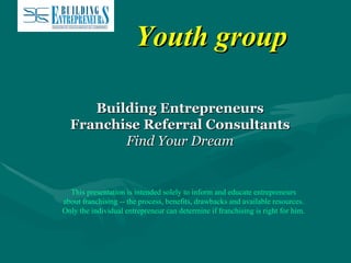 Youth group Building Entrepreneurs Franchise Referral Consultants Find Your Dream This presentation is intended solely to inform and educate entrepreneurs about franchising -- the process, benefits, drawbacks and available resources. Only the individual entrepreneur can determine if franchising is right for him. 
