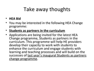 Take away thoughts
• HEA Bid
• You may be interested in the following HEA Change
programme:
• Students as partners in the curriculum
• Applications are being invited for the latest HEA
Change programme, Students as partners in the
curriculum. This programme will help HE providers
develop their capacity to work with students to
enhance the curriculum and engage students with
learning and teaching processes and will build on the
successes of last year’s inaugural Students as partners
change programme.

 