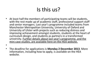 Is this us?
• At least half the members of participating teams will be students,
with the rest made up of academic staff, professional support staff
and senior managers. Last year’s programme included teams from
Manchester Metropolitan University, University of Oxford and
University of Ulster with projects such as reducing distress and
improving achievement amongst students, students at the heart of
curriculum design, and students as partners in a transformed
university. Further details about last year’s programme, and the
mini case studies, are available here on the HEA website.
•
• The deadline for applications is Monday 2 December 2013. More
information, including how to apply, is available on the HEA
website.

 