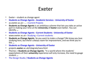 Exeter
•
•
•
•
•
•
•
•
•
•
•

Exeter – student as change agent
Students as Change Agents - Academic Services - University of Exeter
as.exeter.ac.uk › ... › Current Projects
Students as Change Agents is an ambitious scheme that lets you take an active
part in making your time at the University of Exeter even better. You can
identify ...
Students as Change Agents - Current Students - University of Exeter
www.exeter.ac.uk › Studying › Current students
Students as Change Agents. So you want to make a change? We know you love
studying here, but there's always room for improvement, and we think you're
the ...
Students as Change Agents - University of Exeter
projects.exeter.ac.uk/integrate/saca.html
Themes > Students as Change Agents. "In a world where the students'
expectations of their university experience will only increase, the need to gauge
student ...
The Design Studio / Students as Change Agents

 
