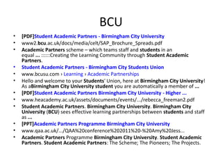 BCU
•
•
•
•
•
•
•
•
•
•
•
•

[PDF]Student Academic Partners - Birmingham City University
www2.bcu.ac.uk/docs/media/celt/SAP_Brochure_Spreads.pdf
Academic Partners scheme – which teams staff and students in an
equal ... ::::::Creating the Learning Community through Student Academic
Partners.
Student Academic Partners - Birmingham City Students Union
www.bcusu.com › Learning › Academic Partnerships
Hello and welcome to your Students' Union, here at Birmingham City University!
As aBirmingham City University student you are automatically a member of ...
[PDF]Student Academic Partners Birmingham City University - Higher ...
www.heacademy.ac.uk/assets/documents/events/.../rebecca_freeman2.pdf
Student Academic Partners. Birmingham City University. Birmingham City
University (BCU) sees effective learning partnerships between students and staff
as ...
[PPT]Academic Partners Programme Birmingham City University
www.qaa.ac.uk/.../QAA%20conference%202011%20-%20Amy%20Jess...
Academic Partners Programme Birmingham City University. Student Academic
Partners. Student Academic Partners: The Scheme; The Pioneers; The Projects.

 