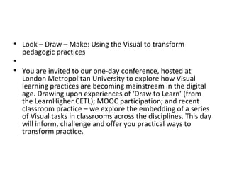 • Look – Draw – Make: Using the Visual to transform
pedagogic practices
•
• You are invited to our one-day conference, hosted at
London Metropolitan University to explore how Visual
learning practices are becoming mainstream in the digital
age. Drawing upon experiences of ‘Draw to Learn’ (from
the LearnHigher CETL); MOOC participation; and recent
classroom practice – we explore the embedding of a series
of Visual tasks in classrooms across the disciplines. This day
will inform, challenge and offer you practical ways to
transform practice.

 