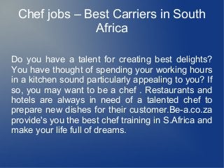 Chef jobs – Best Carriers in South
Africa
Do you have a talent for creating best delights?
You have thought of spending your working hours
in a kitchen sound particularly appealing to you? If
so, you may want to be a chef . Restaurants and
hotels are always in need of a talented chef to
prepare new dishes for their customer.Be-a.co.za
provide's you the best chef training in S.Africa and
make your life full of dreams.
 