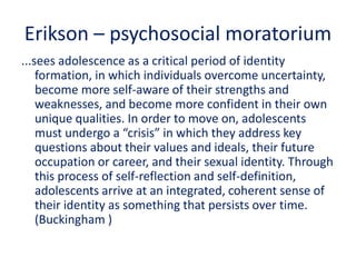 Erikson – psychosocial moratorium
...sees adolescence as a critical period of identity
formation, in which individuals overcome uncertainty,
become more self-aware of their strengths and
weaknesses, and become more confident in their own
unique qualities. In order to move on, adolescents
must undergo a “crisis” in which they address key
questions about their values and ideals, their future
occupation or career, and their sexual identity. Through
this process of self-reflection and self-definition,
adolescents arrive at an integrated, coherent sense of
their identity as something that persists over time.
(Buckingham )
 
