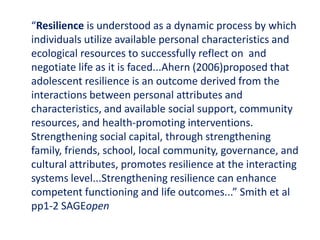 “Resilience is understood as a dynamic process by which
individuals utilize available personal characteristics and
ecological resources to successfully reflect on and
negotiate life as it is faced...Ahern (2006)proposed that
adolescent resilience is an outcome derived from the
interactions between personal attributes and
characteristics, and available social support, community
resources, and health-promoting interventions.
Strengthening social capital, through strengthening
family, friends, school, local community, governance, and
cultural attributes, promotes resilience at the interacting
systems level...Strengthening resilience can enhance
competent functioning and life outcomes...” Smith et al
pp1-2 SAGEopen
 