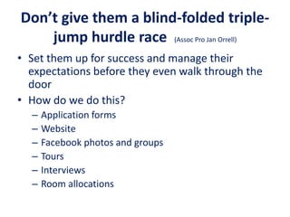 Don’t give them a blind-folded triple-
jump hurdle race (Assoc Pro Jan Orrell)
• Set them up for success and manage their
expectations before they even walk through the
door
• How do we do this?
– Application forms
– Website
– Facebook photos and groups
– Tours
– Interviews
– Room allocations
 