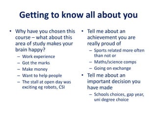 Getting to know all about you
• Why have you chosen this
course – what about this
area of study makes your
brain happy?
– Work experience
– Got the marks
– Make money
– Want to help people
– The stall at open day was
exciting eg robots, CSI
• Tell me about an
achievement you are
really proud of
– Sports related more often
than not or
– Maths/science comps
– Going on exchange
• Tell me about an
important decision you
have made
– Schools choices, gap year,
uni degree choice
 