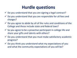 Hurdle questions
 Do you understand that you are signing a legal contract?
 Do you understand that you are responsible for all fees and
charges?
 Do you agree to abide by all of the rules and conditions of the
College and these include state and federal laws?
 So you agree to be a proactive participant in college life and
share your gifts and talents with others?
 Do you understand that you must make satisfactory academic
progress?
 Do you think you understand what my expectations of you
and what the community expectations of you will be?
 