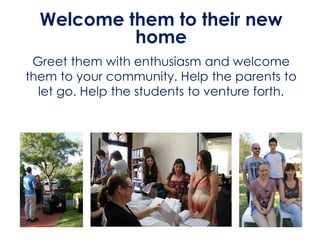 Welcome them to their new
home
Greet them with enthusiasm and welcome
them to your community. Help the parents to
let go. Help the students to venture forth.
 