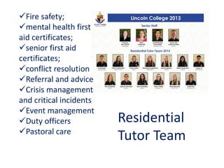 Fire safety;
mental health first
aid certificates;
senior first aid
certificates;
conflict resolution
Referral and advice
Crisis management
and critical incidents
Event management
Duty officers
Pastoral care
Residential
Tutor Team
 