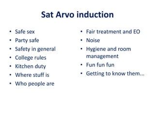 Sat Arvo induction
• Safe sex
• Party safe
• Safety in general
• College rules
• Kitchen duty
• Where stuff is
• Who people are
• Fair treatment and EO
• Noise
• Hygiene and room
management
• Fun fun fun
• Getting to know them...
 